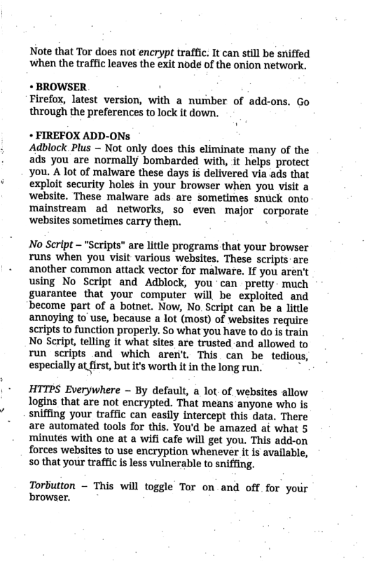 Note that Tor does not encrypt traffic. It can still be sniffed when the traffic leaves the exit node of the onion network. « BROWSER . Firefox, latest version, with a nurber of add-ons. Go through the preferences to lock it down. + FIREFOX ADD-ONs Adblock Plus - Not only does this eliminate many of the ads you are normally bombarded with, it helps protect you. A lot of malware these days is delivered via ads that exploit security holes in your browser when you visit a website. These malware ads are sometimes snuck onto mainstream ad networks, so even major corporate websites sometimes carry them. No Script - "Scripts” are little programs that your browser runs when you visit various websites. These scripts are another common attack vector for malware. If you aren’t using No Script and Adblock, you can pretty- much guarantee that your computer will be exploited and become part of a botnet. Now, No. Script can be a little annoying to’use, because a lot (most) of websites require scripts to function properly. So what you have to do is train No Script, telling it what sites are trusted and allowed to run scripts and which aren’t. This can be tedious, especially at first, but it’s worth it in the long run. b HTTPS Everywhere - By default, a lot-of websites allow logins that are not encrypted. That means anyone who is sniffing your traffic can easily intercept this data. There are automated tools for this. You’d be amazed at what 5 minutes with one at a wifi cafe will get you. This add-on forces websites to use encryption whenever it is available, 50 that your traffic is less vulnerable to sniffing. Torbutton - This will toggle Tor on and off for your browser.